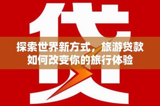 三原探索世界新方式，旅游贷款如何改变你的旅行体验